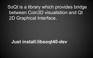 Just install:libsoqt40-dev
SoQt is a library which provides bridge
between Coin3D visualistion and Qt
2D Graphical Interface.
 
