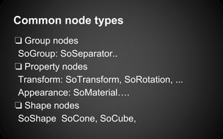 Common node types
❏ Group nodes
SoGroup: SoSeparator..
❏ Property nodes
Transform: SoTransform, SoRotation, ...
Appearance: SoMaterial….
❏ Shape nodes
SoShape SoCone, SoCube,
 