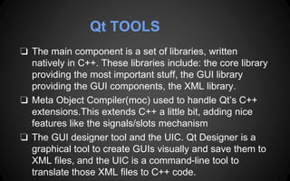 Qt TOOLS
❏ The main component is a set of libraries, written
natively in C++. These libraries include: the core library
providing the most important stuff, the GUI library
providing the GUI components, the XML library.
❏ Meta Object Compiler(moc) used to handle Qt’s C++
extensions.This extends C++ a little bit, adding nice
features like the signals/slots mechanism
❏ The GUI designer tool and the UIC. Qt Designer is a
graphical tool to create GUIs visually and save them to
XML files, and the UIC is a command-line tool to
translate those XML files to C++ code.
 