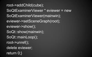 root->addChild(cube);
SoQtExaminerViewer * eviewer = new
SoQtExaminerViewer(mainwin);
eviewer->setSceneGraph(root);
eviewer->show();
SoQt::show(mainwin);
SoQt::mainLoop();
root->unref();
delete eviewer;
return 0;}
 