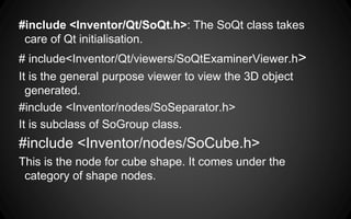 #include <Inventor/Qt/SoQt.h>: The SoQt class takes
care of Qt initialisation.
# include<Inventor/Qt/viewers/SoQtExaminerViewer.h>
It is the general purpose viewer to view the 3D object
generated.
#include <Inventor/nodes/SoSeparator.h>
It is subclass of SoGroup class.
#include <Inventor/nodes/SoCube.h>
This is the node for cube shape. It comes under the
category of shape nodes.
 