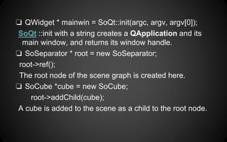 ❏ QWidget * mainwin = SoQt::init(argc, argv, argv[0]);
SoQt ::init with a string creates a QApplication and its
main window, and returns its window handle.
❏ SoSeparator * root = new SoSeparator;
root->ref();
The root node of the scene graph is created here.
❏ SoCube *cube = new SoCube;
root->addChild(cube);
A cube is added to the scene as a child to the root node.
 