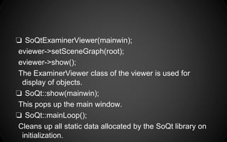 ❏ SoQtExaminerViewer(mainwin);
eviewer->setSceneGraph(root);
eviewer->show();
The ExaminerViewer class of the viewer is used for
display of objects.
❏ SoQt::show(mainwin);
This pops up the main window.
❏ SoQt::mainLoop();
Cleans up all static data allocated by the SoQt library on
initialization.
 