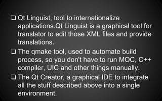❏ Qt Linguist, tool to internationalize
applications.Qt Linguist is a graphical tool for
translator to edit those XML files and provide
translations.
❏ The qmake tool, used to automate build
process, so you don't have to run MOC, C++
compiler, UIC and other things manually.
❏ The Qt Creator, a graphical IDE to integrate
all the stuff described above into a single
environment.
 