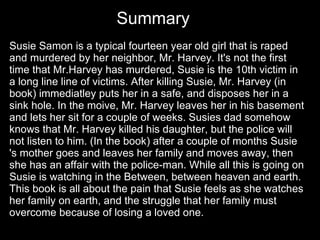Susie Samon is a typical fourteen year old girl that is raped and murdered by her neighbor, Mr. Harvey. It's not the first time that Mr.Harvey has murdered, Susie is the 10th victim in a long line line of victims. After killing Susie, Mr. Harvey (in book) immediatley puts her in a safe, and disposes her in a sink hole. In the moive, Mr. Harvey leaves her in his basement and lets her sit for a couple of weeks. Susies dad somehow knows that Mr. Harvey killed his daughter, but the police will not listen to him. (In the book) after a couple of months Susie 's mother goes and leaves her family and moves away, then she has an affair with the police-man. While all this is going on Susie is watching in the Between, between heaven and earth. This book is all about the pain that Susie feels as she watches her family on earth, and the struggle that her family must overcome because of losing a loved one.  Summary 