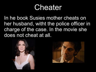 Cheater In he book Susies mother cheats on her husband, witht the police officer in charge of the case. In the movie she does not cheat at all.  