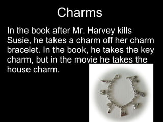 Charms  In the book after Mr. Harvey kills Susie, he takes a charm off her charm bracelet. In the book, he takes the key charm, but in the movie he takes the house charm. 