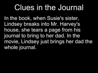 Clues in the Journal In the book, when Susie's sister, Lindsey breaks into Mr. Harvey's house, she tears a page from his journal to bring to her dad. In the movie, Lindsey just brings her dad the whole journal.  