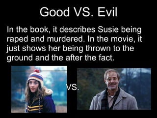 Good VS. Evil In the book, it describes Susie being raped and murdered. In the movie, it just shows her being thrown to the ground and the after the fact.  VS. 