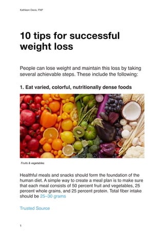 Kathleen Davis, FNP
10 tips for successful
weight loss
People can lose weight and maintain this loss by taking
several achievable steps. These include the following
:

1. Eat varied, colorful, nutritionally dense foods
Healthful meals and snacks should form the foundation of the
human diet. A simple way to create a meal plan is to make sure
that each meal consists of 50 percent fruit and vegetables, 25
percent whole grains, and 25 percent protein. Total
fi
ber intake
should be 25–30 gram
s

Trusted Sourc
e

1
Fruits & vegetables
 