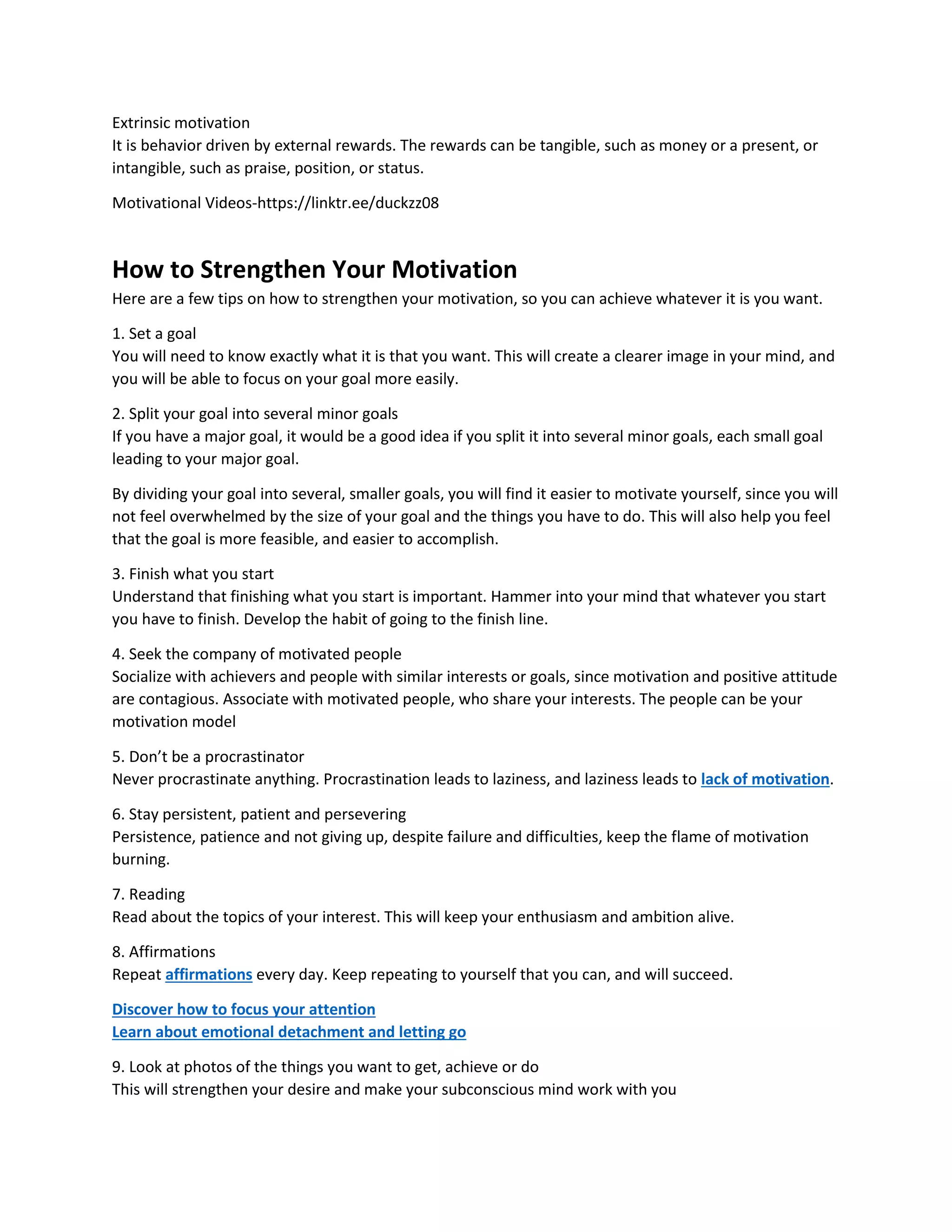 Extrinsic motivation
It is behavior driven by external rewards. The rewards can be tangible, such as money or a present, or
intangible, such as praise, position, or status.
Motivational Videos-https://linktr.ee/duckzz08
How to Strengthen Your Motivation
Here are a few tips on how to strengthen your motivation, so you can achieve whatever it is you want.
1. Set a goal
You will need to know exactly what it is that you want. This will create a clearer image in your mind, and
you will be able to focus on your goal more easily.
2. Split your goal into several minor goals
If you have a major goal, it would be a good idea if you split it into several minor goals, each small goal
leading to your major goal.
By dividing your goal into several, smaller goals, you will find it easier to motivate yourself, since you will
not feel overwhelmed by the size of your goal and the things you have to do. This will also help you feel
that the goal is more feasible, and easier to accomplish.
3. Finish what you start
Understand that finishing what you start is important. Hammer into your mind that whatever you start
you have to finish. Develop the habit of going to the finish line.
4. Seek the company of motivated people
Socialize with achievers and people with similar interests or goals, since motivation and positive attitude
are contagious. Associate with motivated people, who share your interests. The people can be your
motivation model
5. Don’t be a procrastinator
Never procrastinate anything. Procrastination leads to laziness, and laziness leads to lack of motivation.
6. Stay persistent, patient and persevering
Persistence, patience and not giving up, despite failure and difficulties, keep the flame of motivation
burning.
7. Reading
Read about the topics of your interest. This will keep your enthusiasm and ambition alive.
8. Affirmations
Repeat affirmations every day. Keep repeating to yourself that you can, and will succeed.
Discover how to focus your attention
Learn about emotional detachment and letting go
9. Look at photos of the things you want to get, achieve or do
This will strengthen your desire and make your subconscious mind work with you
 