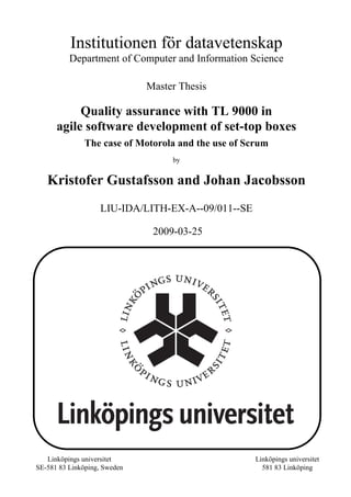 Institutionen för datavetenskap
Department of Computer and Information Science
Master Thesis
Quality assurance with TL 9000 in
agile software development of set-top boxes
The case of Motorola and the use of Scrum
by
Kristofer Gustafsson and Johan Jacobsson
LIU-IDA/LITH-EX-A--09/011--SE
2009-03-25
Linköpings universitet
SE-581 83 Linköping, Sweden
Linköpings universitet
581 83 Linköping
 