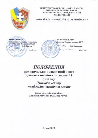 МІНІСТЕРСТВО ОСВІТИ І НАУКИ УКРАЇНИ
УПРАВЛІННЯ ОСВІТИ І НАУКИ
ВОЛИНСЬКОЇ ОБЛАСНОЇ ДЕРЖАВНОЇ
АДМІНІСТРАЦІЇ
ЛУЦЬКИЙ ЦЕНТР ПРОФЕСІЙНО-ТЕХНІЧНОЇ ОСВІТИ
ЗАТВЕРДЖУЮ
Директор Луцького центру ПТО
О.Є.Завацька
2023 року
ПОЛОЖЕННЯ
про навчально-практичний центр
сучасних швейних технологій і
дизайну
Луцького центру
професійно-технічної освіти
( нова редакція відповідно
до наказу МОН від 13.10.2022 № 908 )
Луцьк-2023
 