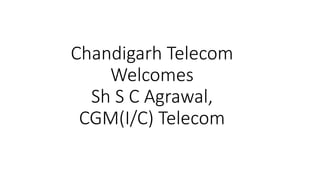 Chandigarh Telecom
Welcomes
Sh S C Agrawal,
CGM(I/C) Telecom
 
