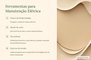 Ferramentas para
Manutenção Elétrica
1 Chaves de fenda isoladas
Protegem o usuário de choques elétricos.
2 Alicate de corte
Para cortar fios de cobre e outros materiais elétricos.
3 Fita isolante
Utilizada para isolar fios e cabos elétricos, evitando a exposição
desnecessária de pessoas.
4 Detector de tensão
Usado para garantir que a energia elétrica foi desligada antes de
iniciar a manutenção.
 