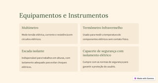 Equipamentos e Instrumentos
Multímetro
Mede tensão elétrica, corrente e resistência em
circuitos elétricos.
Termômetro Infravermelho
Usado para medir a temperatura de
componentes elétricos sem contato físico.
Escada isolante
Indispensável para trabalhos em alturas, com
isolamento adequado para evitar choques
elétricos.
Capacete de segurança com
isolamento elétrico
Cumpre com as normas de segurança para
garantir a proteção do usuário.
 