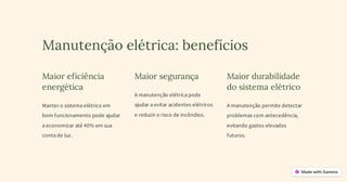 Manutenção elétrica: benefícios
Maior eficiência
energética
Manter o sistema elétrico em
bom funcionamento pode ajudar
a economizar até 40% em sua
conta de luz.
Maior segurança
A manutenção elétrica pode
ajudar a evitar acidentes elétricos
e reduzir o risco de incêndios.
Maior durabilidade
do sistema elétrico
A manutenção permite detectar
problemas com antecedência,
evitando gastos elevados
futuros.
 