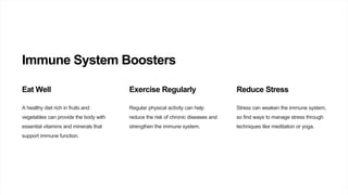 Immune System Boosters
Eat Well
A healthy diet rich in fruits and
vegetables can provide the body with
essential vitamins and minerals that
support immune function.
Exercise Regularly
Regular physical activity can help
reduce the risk of chronic diseases and
strengthen the immune system.
Reduce Stress
Stress can weaken the immune system,
so find ways to manage stress through
techniques like meditation or yoga.
 