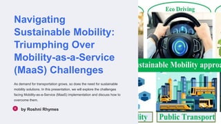 Navigating
Sustainable Mobility:
Triumphing Over
Mobility-as-a-Service
(MaaS) Challenges
As demand for transportation grows, so does the need for sustainable
mobility solutions. In this presentation, we will explore the challenges
facing Mobility-as-a-Service (MaaS) implementation and discuss how to
overcome them.
by Roshni Rhymes
 
