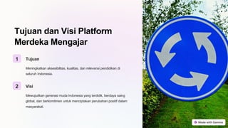 Tujuan dan Visi Platform
Merdeka Mengajar
1 Tujuan
Meningkatkan aksesibilitas, kualitas, dan relevansi pendidikan di
seluruh Indonesia.
2 Visi
Mewujudkan generasi muda Indonesia yang terdidik, berdaya saing
global, dan berkomitmen untuk menciptakan perubahan positif dalam
masyarakat.
 