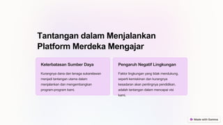 Tantangan dalam Menjalankan
Platform Merdeka Mengajar
Keterbatasan Sumber Daya
Kurangnya dana dan tenaga sukarelawan
menjadi tantangan utama dalam
menjalankan dan mengembangkan
program-program kami.
Pengaruh Negatif Lingkungan
Faktor lingkungan yang tidak mendukung,
seperti kemiskinan dan kurangnya
kesadaran akan pentingnya pendidikan,
adalah tantangan dalam mencapai visi
kami.
 