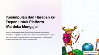 Kesimpulan dan Harapan ke
Depan untuk Platform
Merdeka Mengajar
Platform Merdeka Mengajar telah berhasil meletakkan dasar-dasar
pendidikan yang lebih baik di Indonesia. Kami berharap dapat terus tumbuh
dan menciptakan dampak positif yang lebih besar dalam meningkatkan
kualitas pendidikan untuk semua anak Indonesia.
 