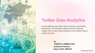 Twitter Data Analytics
In today's digital age, data analytics plays a pivotal role in understanding
online behavior. This presentation explores the world of Twitter data
analytics, its key concepts, analysis techniques, and the benefits it brings to
business and society.
by
PREETHY JEMIMA PAUL
Assistant Professor
Dept of CSE, SRM IST
 