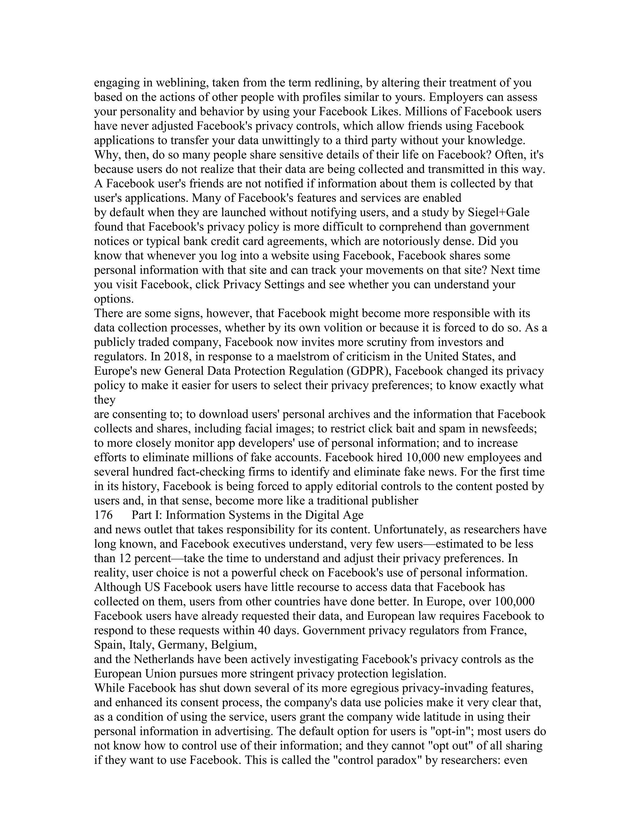 engaging in weblining, taken from the term redlining, by altering their treatment of you
based on the actions of other people with profiles similar to yours. Employers can assess
your personality and behavior by using your Facebook Likes. Millions of Facebook users
have never adjusted Facebook's privacy controls, which allow friends using Facebook
applications to transfer your data unwittingly to a third party without your knowledge.
Why, then, do so many people share sensitive details of their life on Facebook? Often, it's
because users do not realize that their data are being collected and transmitted in this way.
A Facebook user's friends are not notified if information about them is collected by that
user's applications. Many of Facebook's features and services are enabled
by default when they are launched without notifying users, and a study by Siegel+Gale
found that Facebook's privacy policy is more difficult to cornprehend than government
notices or typical bank credit card agreements, which are notoriously dense. Did you
know that whenever you log into a website using Facebook, Facebook shares some
personal information with that site and can track your movements on that site? Next time
you visit Facebook, click Privacy Settings and see whether you can understand your
options.
There are some signs, however, that Facebook might become more responsible with its
data collection processes, whether by its own volition or because it is forced to do so. As a
publicly traded company, Facebook now invites more scrutiny from investors and
regulators. In 2018, in response to a maelstrom of criticism in the United States, and
Europe's new General Data Protection Regulation (GDPR), Facebook changed its privacy
policy to make it easier for users to select their privacy preferences; to know exactly what
they
are consenting to; to download users' personal archives and the information that Facebook
collects and shares, including facial images; to restrict click bait and spam in newsfeeds;
to more closely monitor app developers' use of personal information; and to increase
efforts to eliminate millions of fake accounts. Facebook hired 10,000 new employees and
several hundred fact-checking firms to identify and eliminate fake news. For the first time
in its history, Facebook is being forced to apply editorial controls to the content posted by
users and, in that sense, become more like a traditional publisher
176 Part I: Information Systems in the Digital Age
and news outlet that takes responsibility for its content. Unfortunately, as researchers have
long known, and Facebook executives understand, very few users—estimated to be less
than 12 percent—take the time to understand and adjust their privacy preferences. In
reality, user choice is not a powerful check on Facebook's use of personal information.
Although US Facebook users have little recourse to access data that Facebook has
collected on them, users from other countries have done better. In Europe, over 100,000
Facebook users have already requested their data, and European law requires Facebook to
respond to these requests within 40 days. Government privacy regulators from France,
Spain, Italy, Germany, Belgium,
and the Netherlands have been actively investigating Facebook's privacy controls as the
European Union pursues more stringent privacy protection legislation.
While Facebook has shut down several of its more egregious privacy-invading features,
and enhanced its consent process, the company's data use policies make it very clear that,
as a condition of using the service, users grant the company wide latitude in using their
personal information in advertising. The default option for users is "opt-in"; most users do
not know how to control use of their information; and they cannot "opt out" of all sharing
if they want to use Facebook. This is called the "control paradox" by researchers: even
 