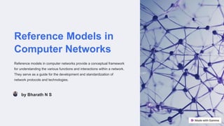 Reference Models in
Computer Networks
Reference models in computer networks provide a conceptual framework
for understanding the various functions and interactions within a network.
They serve as a guide for the development and standardization of
network protocols and technologies.
by Bharath N S
 