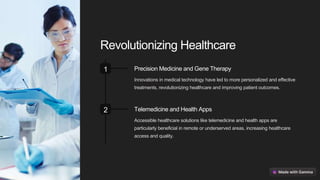Revolutionizing Healthcare
1 Precision Medicine and Gene Therapy
Innovations in medical technology have led to more personalized and effective
treatments, revolutionizing healthcare and improving patient outcomes.
2 Telemedicine and Health Apps
Accessible healthcare solutions like telemedicine and health apps are
particularly beneficial in remote or underserved areas, increasing healthcare
access and quality.
 
