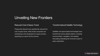 Unveiling New Frontiers
Reduced Cost of Space Travel
Projects like SpaceX have significantly reduced the
cost of space travel, while private companies are
contributing to the development of space tourism,
expanding our reach into the cosmos.
Transformational Satellite Technology
Satellites and space-based technologies have
transformed various global systems, including
communication, navigation, and weather
forecasting, illustrating the immense impact of
space exploration.
 
