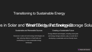 Transitioning to Sustainable Energy
es in Solar and Wind Energy Technologies
Sustainable and Renewable Sources
Advances in solar and wind energy technologies are
vital, reducing reliance on fossil fuels and
contributing to a more sustainable energy
landscape.
Smart Grids and Energy Storage Solu
Creating a Sustainable Future
Energy-efficient technologies, including smart grids
and energy storage solutions, play a crucial role in
developing a sustainable and eco-friendly future.
 