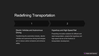 Redefining Transportation
Electric Vehicles and Autonomous
Driving
Transforming the automotive industry, electric
vehicles and autonomous driving technologies
aim to reduce carbon emissions and enhance
safety.
Hyperloop and High-Speed Rail
Presenting innovative solutions for efficient and
rapid transportation, projects like hyperloop and
high-speed rail are at the forefront of
transportation development.
 