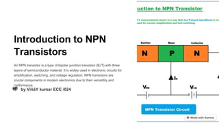 Introduction to NPN
Transistors
An NPN transistor is a type of bipolar junction transistor (BJT) with three
layers of semiconductor material. It is widely used in electronic circuits for
amplification, switching, and voltage regulation. NPN transistors are
crucial components in modern electronics due to their versatility and
performance.
by VìñåY kumar ECE /024
 