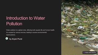 Introduction to Water
Pollution
Water pollution is a global crisis, affecting both aquatic life and human health.
It is caused by various sources, leading to severe environmental
repercussions.
by Aryan Pund
 