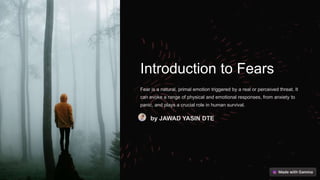 Introduction to Fears
Fear is a natural, primal emotion triggered by a real or perceived threat. It
can evoke a range of physical and emotional responses, from anxiety to
panic, and plays a crucial role in human survival.
by JAWAD YASIN DTE
 