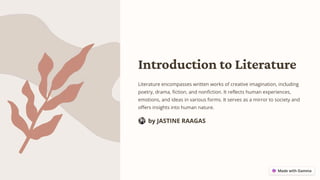 Introduction to Literature
Literature encompasses written works of creative imagination, including
poetry, drama, fiction, and nonfiction. It reflects human experiences,
emotions, and ideas in various forms. It serves as a mirror to society and
offers insights into human nature.
by JASTINE RAAGAS
 