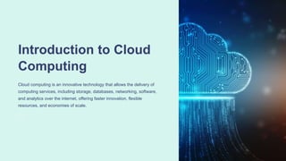 Introduction to Cloud
Computing
Cloud computing is an innovative technology that allows the delivery of
computing services, including storage, databases, networking, software,
and analytics over the internet, offering faster innovation, flexible
resources, and economies of scale.
 