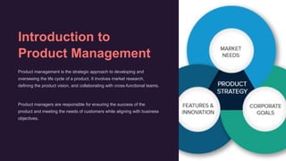 Introduction to
Product Management
Product management is the strategic approach to developing and
overseeing the life cycle of a product. It involves market research,
defining the product vision, and collaborating with cross-functional teams.
Product managers are responsible for ensuring the success of the
product and meeting the needs of customers while aligning with business
objectives.
 
