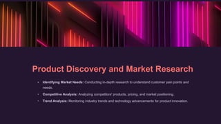 Product Discovery and Market Research
• Identifying Market Needs: Conducting in-depth research to understand customer pain points and
needs.
• Competitive Analysis: Analyzing competitors' products, pricing, and market positioning.
• Trend Analysis: Monitoring industry trends and technology advancements for product innovation.
 