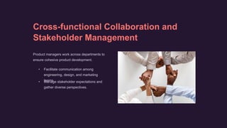 Cross-functional Collaboration and
Stakeholder Management
Product managers work across departments to
ensure cohesive product development.
• Facilitate communication among
engineering, design, and marketing
teams.
• Manage stakeholder expectations and
gather diverse perspectives.
 