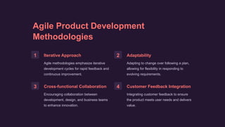 Agile Product Development
Methodologies
1 Iterative Approach
Agile methodologies emphasize iterative
development cycles for rapid feedback and
continuous improvement.
2 Adaptability
Adapting to change over following a plan,
allowing for flexibility in responding to
evolving requirements.
3 Cross-functional Collaboration
Encouraging collaboration between
development, design, and business teams
to enhance innovation.
4 Customer Feedback Integration
Integrating customer feedback to ensure
the product meets user needs and delivers
value.
 