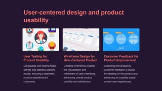 User-centered design and product
usability
User Testing for
Product Usability
Conducting user testing helps
identify and address usability
issues, ensuring a seamless
product experience for
customers.
Wireframe Design for
User-Centered Product
Creating wireframes enables
the visualization and
refinement of user interfaces,
enhancing overall product
usability and satisfaction.
Customer Feedback for
Product Improvement
Collecting and analyzing
customer feedback is crucial
for iterating on the product and
enhancing its usability based
on real user experiences.
 