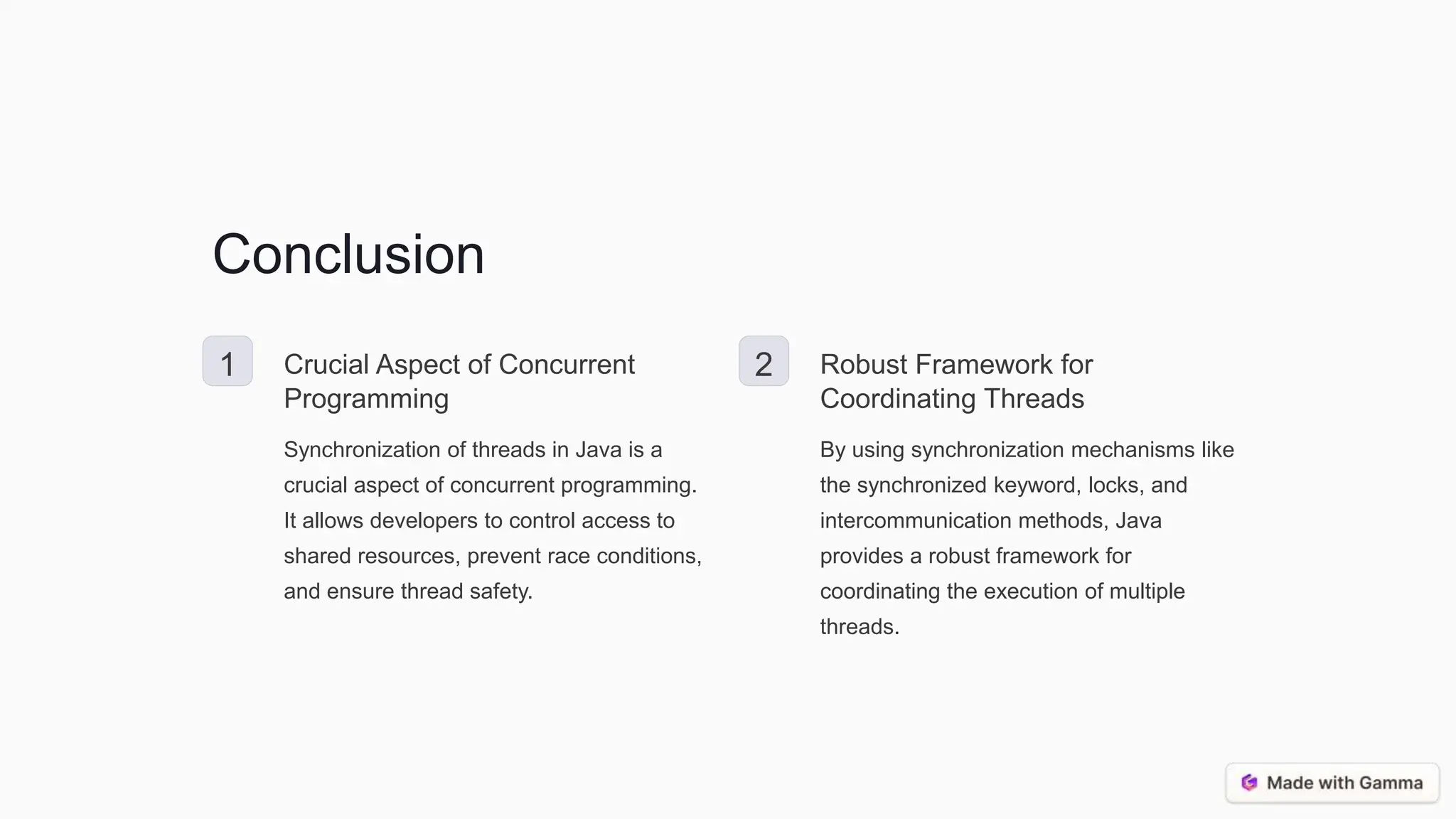 Conclusion 1 Crucial Aspect of Concurrent Programming Synchronization of threads in Java is a crucial aspect of concurrent programming. It allows developers to control access to shared resources, prevent race conditions, and ensure thread safety. 2 Robust Framework for Coordinating Threads By using synchronization mechanisms like the synchronized keyword, locks, and intercommunication methods, Java provides a robust framework for coordinating the execution of multiple threads. 