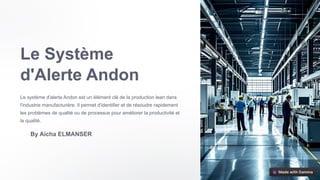 Le Système
d'Alerte Andon
Le système d'alerte Andon est un élément clé de la production lean dans
l'industrie manufacturière. Il permet d'identifier et de résoudre rapidement
les problèmes de qualité ou de processus pour améliorer la productivité et
la qualité.
By Aicha ELMANSER
 