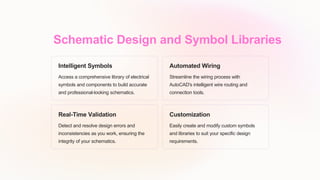 Schematic Design and Symbol Libraries
Intelligent Symbols
Access a comprehensive library of electrical
symbols and components to build accurate
and professional-looking schematics.
Automated Wiring
Streamline the wiring process with
AutoCAD's intelligent wire routing and
connection tools.
Real-Time Validation
Detect and resolve design errors and
inconsistencies as you work, ensuring the
integrity of your schematics.
Customization
Easily create and modify custom symbols
and libraries to suit your specific design
requirements.
 