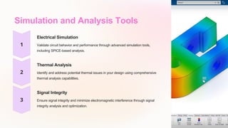 Simulation and Analysis Tools
Electrical Simulation
Validate circuit behavior and performance through advanced simulation tools,
including SPICE-based analysis.
Thermal Analysis
Identify and address potential thermal issues in your design using comprehensive
thermal analysis capabilities.
Signal Integrity
Ensure signal integrity and minimize electromagnetic interference through signal
integrity analysis and optimization.
 
