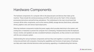 Hardware Components
The hardware components of a computer refer to the physical parts and devices that make up the
machine. These include the central processing unit (CPU), which acts as the "brain" of the computer,
processing instructions and performing calculations. The motherboard is the main circuit board that
connects all the other components, such as the memory (RAM), storage devices (hard drives, solid-state
drives), graphics card, and various input/output ports.
Other key hardware components include the power supply, which provides electricity to the system, and
cooling fans or heatsinks to prevent the computer from overheating. Peripheral devices like the keyboard,
mouse, monitor, and speakers are also considered hardware components, as they connect to and interact
with the core computer system.
Understanding the various hardware components and how they work together is crucial for anyone aspiring
to become proficient with computers. Knowing the capabilities and functions of each piece of hardware
can help users make informed decisions when purchasing, upgrading, or troubleshooting their devices.
 