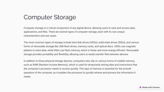 Computer Storage
Computer storage is a critical component of any digital device, allowing users to save and access data,
applications, and files. There are several types of computer storage, each with its own unique
characteristics and use cases.
The most common types of storage include hard disk drives (HDDs), solid-state drives (SSDs), and various
forms of removable storage like USB flash drives, memory cards, and optical discs. HDDs use magnetic
platters to store data, while SSDs use flash memory, which is faster and more energy-efficient. Removable
storage provides portability and flexibility, allowing users to easily transfer files between devices.
In addition to these physical storage devices, computers also rely on various forms of volatile memory,
such as RAM (Random Access Memory), which is used for temporarily storing data and instructions that
the computer's processor needs to access quickly. This type of memory is essential for the smooth
operation of the computer, as it enables the processor to quickly retrieve and process the information it
needs.
 