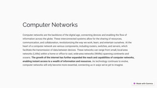 Computer Networks
Computer networks are the backbone of the digital age, connecting devices and enabling the flow of
information across the globe. These interconnected systems allow for the sharing of resources,
communication, and collaboration, revolutionizing the way we work, learn, and entertain ourselves. At the
heart of a computer network are various components, including routers, switches, and servers, which
facilitate the transmission of data between devices. These networks can range from small, local-area
networks (LANs) within a home or office to vast, wide-area networks (WANs) spanning continents and
oceans. The growth of the internet has further expanded the reach and capabilities of computer networks,
enabling instant access to a wealth of information and resources. As technology continues to evolve,
computer networks will only become more essential, connecting us in ways we've yet to imagine.
 